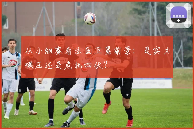 从小组赛看法国卫冕前景：是实力碾压还是危机四伏？