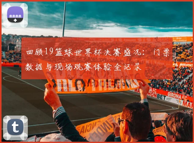 回顾19篮球世界杯决赛盛况：门票数据与现场观赛体验全记录