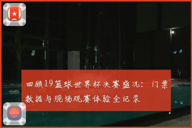 回顾19篮球世界杯决赛盛况：门票数据与现场观赛体验全记录
