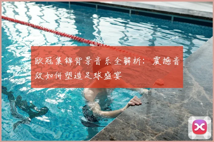 欧冠集锦背景音乐全解析：震撼音效如何塑造足球盛宴