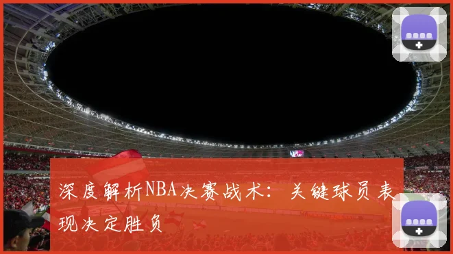 深度解析NBA决赛战术：关键球员表现决定胜负