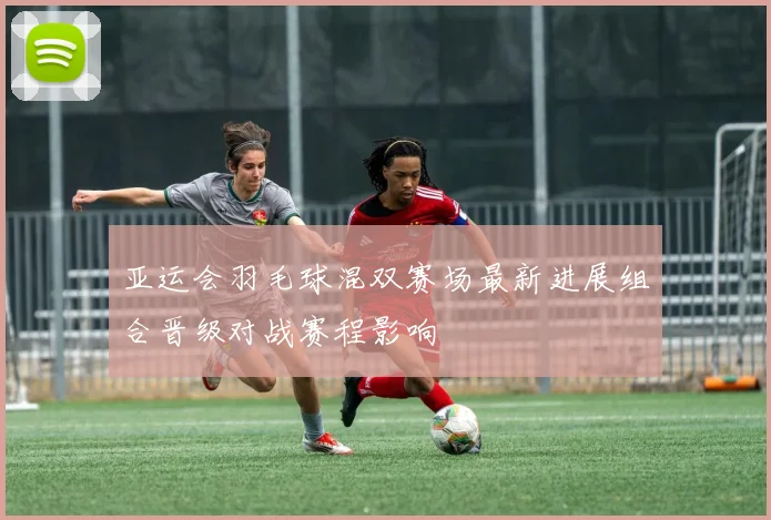 亚运会羽毛球混双赛场最新进展组合晋级对战赛程影响