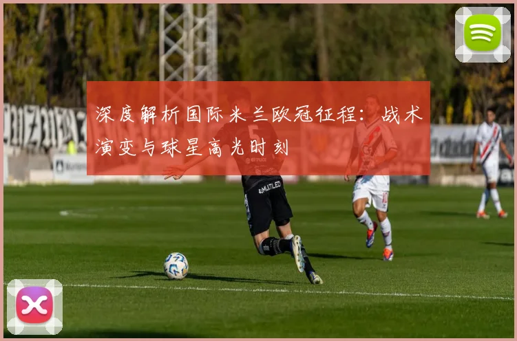 深度解析国际米兰欧冠征程：战术演变与球星高光时刻