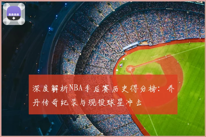 深度解析NBA季后赛历史得分榜：乔丹传奇纪录与现役球星冲击