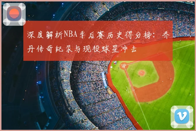 深度解析NBA季后赛历史得分榜：乔丹传奇纪录与现役球星冲击