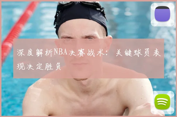 深度解析NBA决赛战术：关键球员表现决定胜负