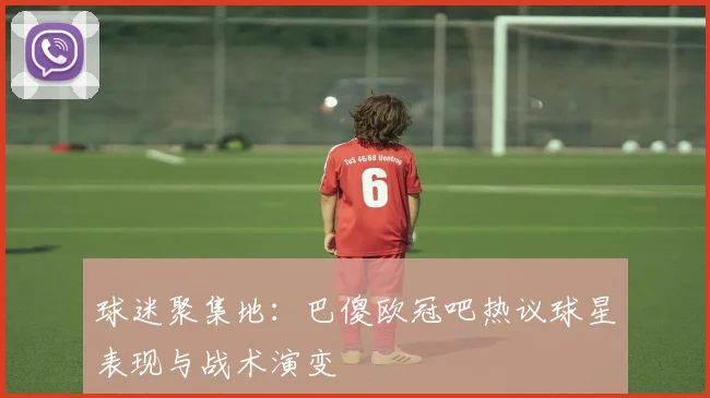 球迷聚集地：巴傻欧冠吧热议球星表现与战术演变
