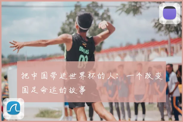 把中国带进世界杯的人：一个改变国足命运的故事