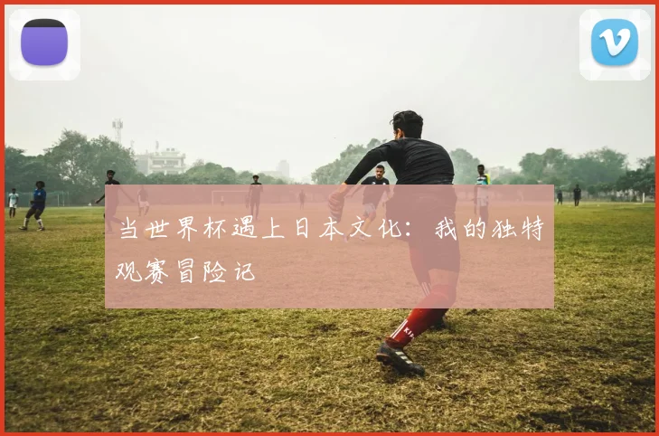 当世界杯遇上日本文化:我的独特观赛冒险记