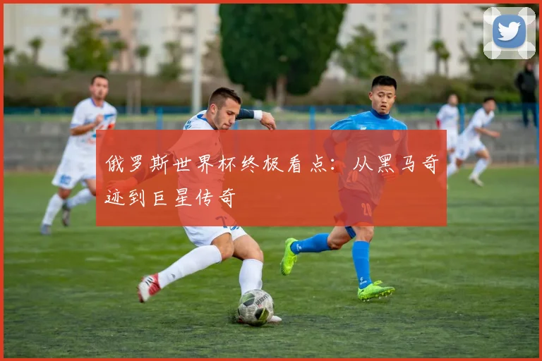俄罗斯世界杯终极看点：从黑马奇迹到巨星传奇