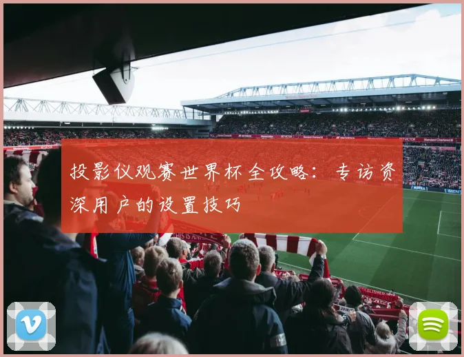 投影仪观赛世界杯全攻略：专访资深用户的设置技巧
