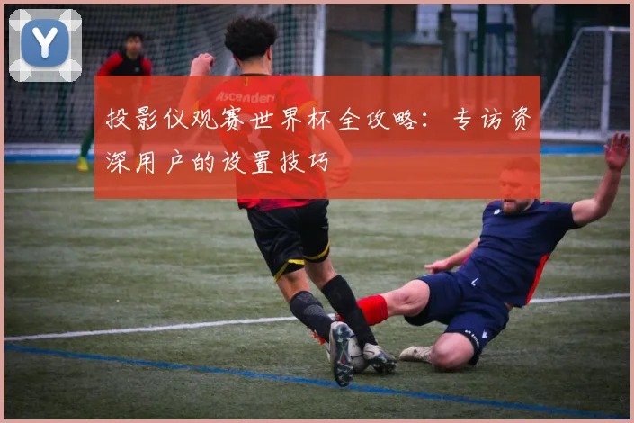 投影仪观赛世界杯全攻略：专访资深用户的设置技巧