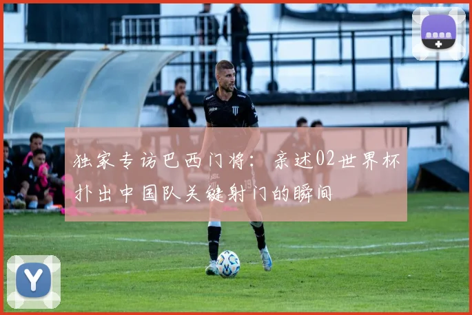独家专访巴西门将:亲述02世界杯扑出中国队关键射门的瞬间