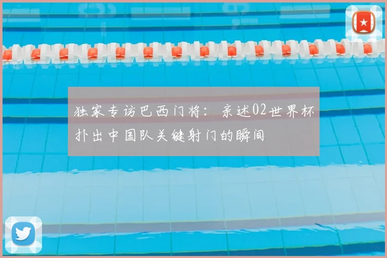 独家专访巴西门将:亲述02世界杯扑出中国队关键射门的瞬间