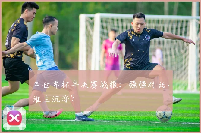 年世界杯半决赛战报：强强对话，谁主沉浮？