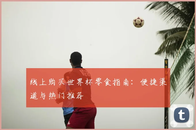 线上购买世界杯零食指南：便捷渠道与热门推荐